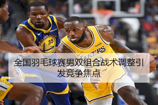 全国羽毛球赛男双组合战术调整引发竞争焦点